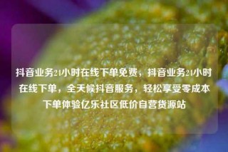 抖音业务24小时在线下单免费，抖音业务24小时在线下单，全天候抖音服务，轻松享受零成本下单体验亿乐社区低价自营货源站