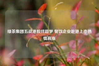 绿茶集团五战港股终圆梦 餐饮企业赴港上市热情高涨