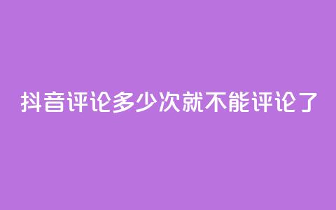 抖音评论多少次就不能评论了 - 抖音评论次数上限，限制多少评论？！  第1张
