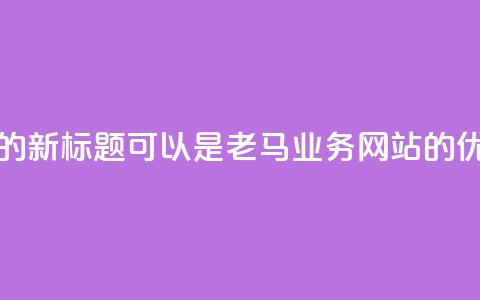 老马QQ业务网站的新标题可以是老马QQ业务网站的优质服务  第1张