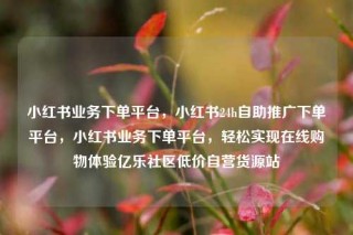 小红书业务下单平台，小红书24h自助推广下单平台，小红书业务下单平台，轻松实现在线购物体验亿乐社区低价自营货源站