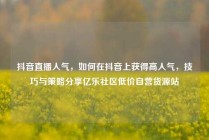抖音直播人气，如何在抖音上获得高人气，技巧与策略分享亿乐社区低价自营货源站