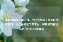 小红书阅读下单平台，小红书阅读下单平台是真的吗，小红书阅读下单平台，解锁购物新玩法亿乐社区SUP货源站