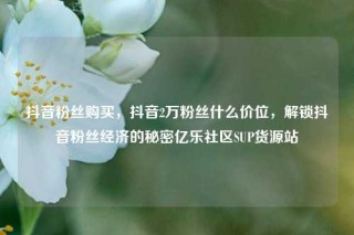 抖音粉丝购买，抖音2万粉丝什么价位，解锁抖音粉丝经济的秘密亿乐社区SUP货源站