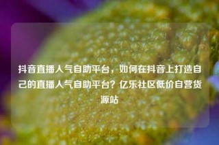 抖音直播人气自助平台，如何在抖音上打造自己的直播人气自助平台？亿乐社区低价自营货源站