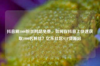 抖音刷1000粉丝网站免费，如何在抖音上快速获取1000名粉丝？亿乐社区SUP货源站