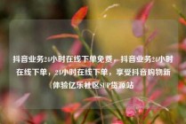 抖音业务24小时在线下单免费，抖音业务24小时在线下单，24小时在线下单，享受抖音购物新体验亿乐社区SUP货源站
