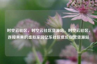 时空云社区，时空云社区货源站，时空云社区，连接未来的虚拟家园亿乐社区低价自营货源站