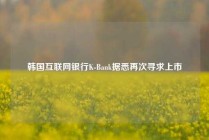 韩国互联网银行K-Bank据悉再次寻求上市