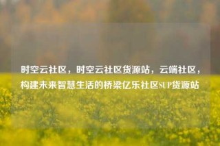 时空云社区，时空云社区货源站，云端社区，构建未来智慧生活的桥梁亿乐社区SUP货源站
