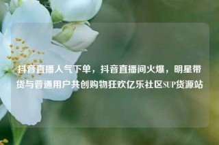抖音直播人气下单，抖音直播间火爆，明星带货与普通用户共创购物狂欢亿乐社区SUP货源站
