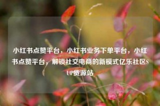 小红书点赞平台，小红书业务下单平台，小红书点赞平台，解锁社交电商的新模式亿乐社区SUP货源站