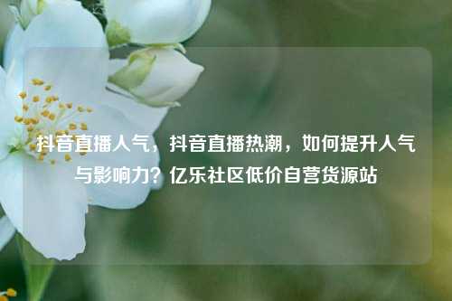 抖音直播人气，抖音直播热潮	，如何提升人气与影响力？亿乐社区低价自营货源站  第1张