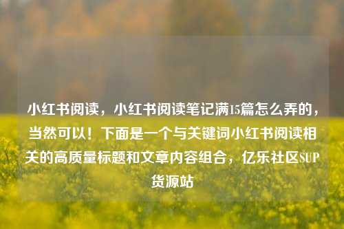 小红书阅读，小红书阅读笔记满15篇怎么弄的，当然可以！下面是一个与关键词小红书阅读相关的高质量标题和文章内容组合	，亿乐社区SUP货源站  第1张