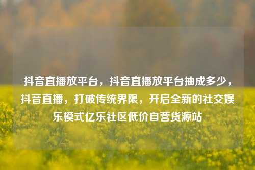抖音直播放平台，抖音直播放平台抽成多少	，抖音直播，打破传统界限，开启全新的社交娱乐模式亿乐社区低价自营货源站  第1张