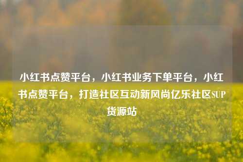 小红书点赞平台，小红书业务下单平台，小红书点赞平台	，打造社区互动新风尚亿乐社区SUP货源站  第1张