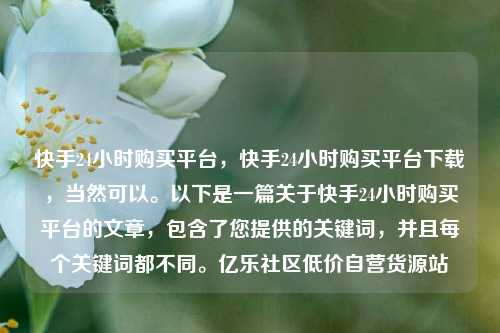 快手24小时购买平台，快手24小时购买平台下载	，当然可以	。以下是一篇关于快手24小时购买平台的文章，包含了您提供的关键词，并且每个关键词都不同。亿乐社区低价自营货源站  第1张