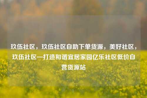 玖伍社区，玖伍社区自助下单货源	，美好社区，玖伍社区—打造和谐宜居家园亿乐社区低价自营货源站  第1张