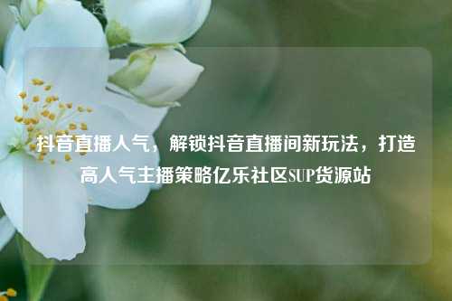 抖音直播人气	，解锁抖音直播间新玩法，打造高人气主播策略亿乐社区SUP货源站  第1张