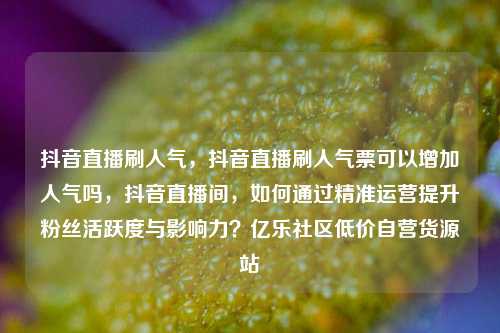 抖音直播刷人气	，抖音直播刷人气票可以增加人气吗，抖音直播间，如何通过精准运营提升粉丝活跃度与影响力？亿乐社区低价自营货源站  第1张