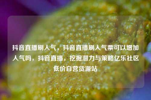 抖音直播刷人气，抖音直播刷人气票可以增加人气吗，抖音直播	，挖掘潜力与策略亿乐社区低价自营货源站  第1张
