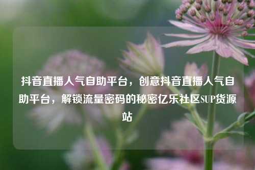 抖音直播人气自助平台	，创意抖音直播人气自助平台，解锁流量密码的秘密亿乐社区SUP货源站  第1张