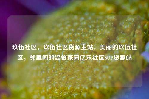 玖伍社区	，玖伍社区货源主站，美丽的玖伍社区，邻里间的温馨家园亿乐社区SUP货源站  第1张