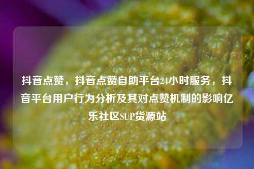 抖音点赞，抖音点赞自助平台24小时服务	，抖音平台用户行为分析及其对点赞机制的影响亿乐社区SUP货源站  第1张