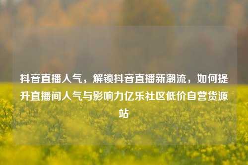 抖音直播人气，解锁抖音直播新潮流，如何提升直播间人气与影响力亿乐社区低价自营货源站  第1张